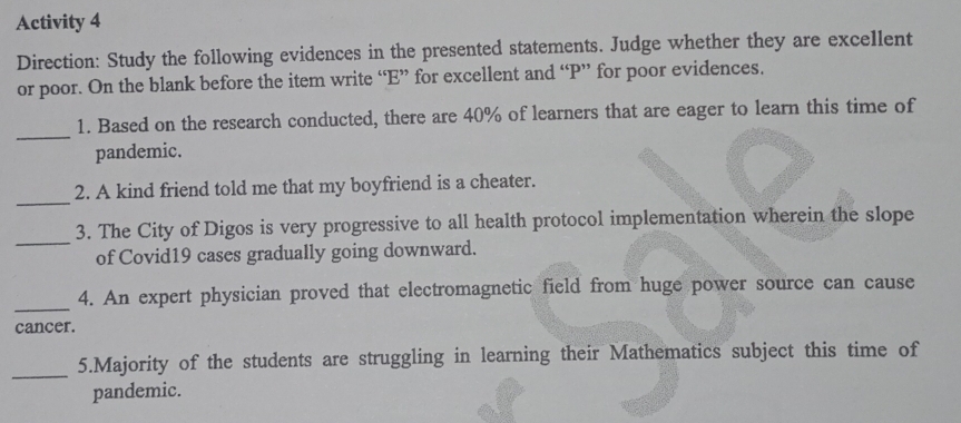 Activity 4 
Direction: Study the following evidences in the presented statements. Judge whether they are excellent 
or poor. On the blank before the item write “E” for excellent and “P” for poor evidences. 
_ 
1. Based on the research conducted, there are 40% of learners that are eager to learn this time of 
pandemic. 
_ 
2. A kind friend told me that my boyfriend is a cheater. 
_ 
3. The City of Digos is very progressive to all health protocol implementation wherein the slope 
of Covid19 cases gradually going downward. 
_ 
4. An expert physician proved that electromagnetic field from huge power source can cause 
cancer. 
_ 
5.Majority of the students are struggling in learning their Mathematics subject this time of 
pandemic.