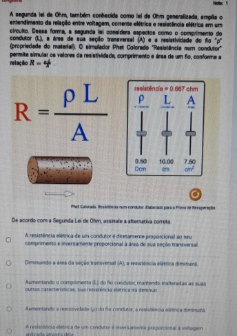 Note: 1
A segunda lel de Ohm, também conhecida como lel de Ohm generalizada, amplia o
entendimento da relação entre voltagem, corrente elétrica e resistência elétrica em um
circuito. Dessa forma, a segunda lei consídera aspectos como o comprimento do
condutor (L), a área de sua seção transversal (A) e a resistividade do fio '"p'
(propriedade do material). O simulador Phet Colorado ''Resistência num condutor''
permite símular os valores da resistividade, comprimento e área de um fio, conforme a
relação R=4.
R= rho L/A 
Phet Colorado, Resitnoa num condutor, Elaboxado para a Prova de Rrcuperação
De acordo com a Segunda Lei de Ohm, assinale a alternativa correta.
A resistência elétrica de um condutor é diretamente proporcional ao seu
comprimento e inversamente proporcional à área de sua seção transversal,
Diminuindo a área da seção transversal (A), a resistência elétrica diminuira.
Aumentando o comprmento (L) do fo condutor, mantendo inalteradas as suas
outras características, sua resistência elétrica irá diminuir
Aumentando a resistividade (p) do fio condutor, a resistência elétrica diminuirá
A resistência elétrica de um condutor é inversamente proporcional à voltager