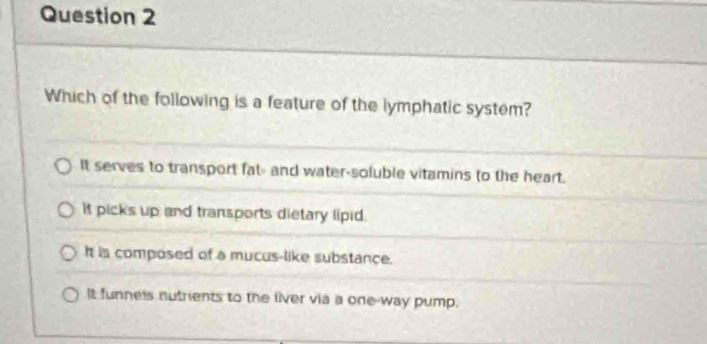 Which of the following is a feature of the lymphatic system?
It serves to transport fat- and water-soluble vitamins to the heart.
It picks up and transports dietary lipid.
It is composed of a mucus-like substance.
It funneis nutrients to the liver via a one-way pump.