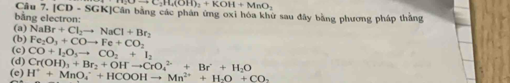 H_2Oto C_2H_4(OH)_2+KOH+MnO_2
Câu 7. |CD-$ SGK]Cân bằng các phản ứng oxi hóa khử sau đây bằng phương pháp thắng 
bang electron: 
(a) NaBr+Cl_2to NaCl+Br_2
(b) Fe_2O_3+COto Fe+CO_2
(c) CO+I_2O_5to CO_2+I_2
(d) Cr(OH)_3+Br_2+OHto CrO_4^((2-)+Br^-)+H_2O
(e) H^++MnO_4^(-+HCOOHto Mn^2+)+H_2O+CO_2