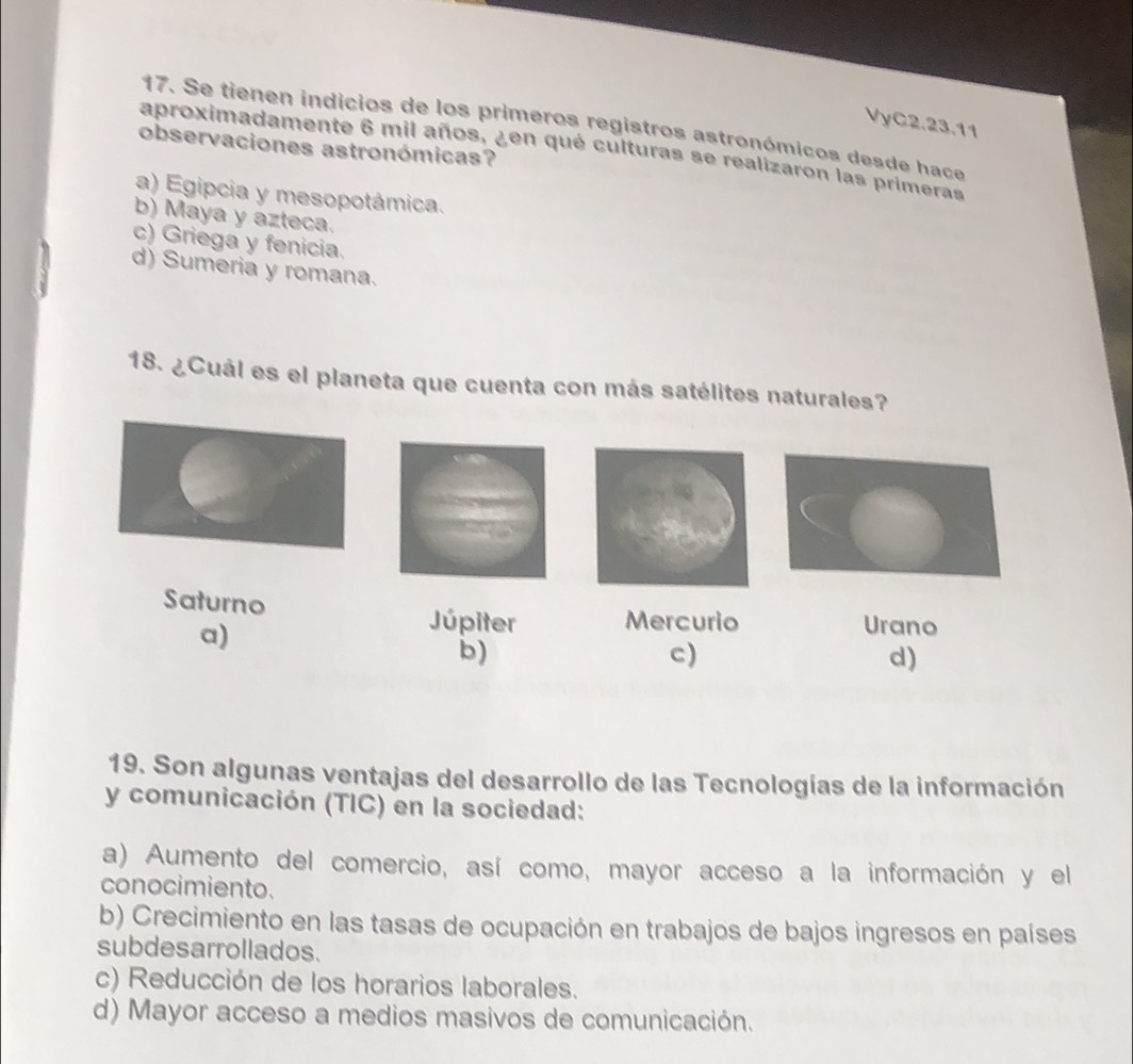 VyC2.23.11
17. Se tienen indicios de los primeros registros astronómicos desde hace
observaciones astronómicas?
aproximadamente 6 mil años, ¿en qué culturas se realizaron las primeras
a) Egipcia y mesopotámica.
b) Maya y azteca.
c) Griega y fenicia.
d) Sumeria y romana.
18. ¿Cuál es el planeta que cuenta con más satélites naturales?
Saturno Urano
a)
Júpiter Mercurio
b)
c)
d)
19. Son algunas ventajas del desarrollo de las Tecnologías de la información
y comunicación (TIC) en la sociedad:
a) Aumento del comercio, así como, mayor acceso a la información y el
conocimiento.
b) Crecimiento en las tasas de ocupación en trabajos de bajos ingresos en países
subdesarrollados.
c) Reducción de los horarios laborales.
d) Mayor acceso a medios masivos de comunicación.