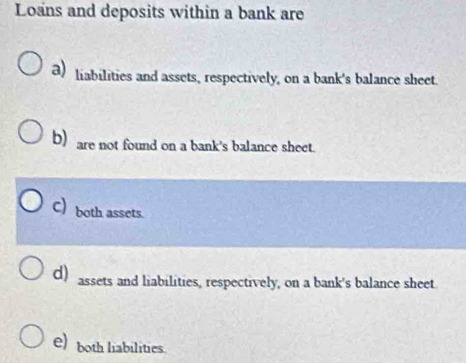 Loans and deposits within a bank are
a) liabilities and assets, respectively, on a bank's balance sheet.
b) are not found on a bank's balance sheet.
C) both assets.
d) assets and liabilities, respectively, on a bank's balance sheet.
e) both liabilities.