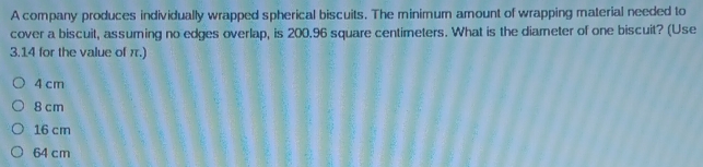 A company produces individually wrapped spherical biscuits. The minimum amount of wrapping material needed to
cover a biscuit, assuming no edges overlap, is 200.96 square centimeters. What is the diameter of one biscuit? (Use
3.14 for the value of π.)
4 cm
8 cm
16 cm
64 cm