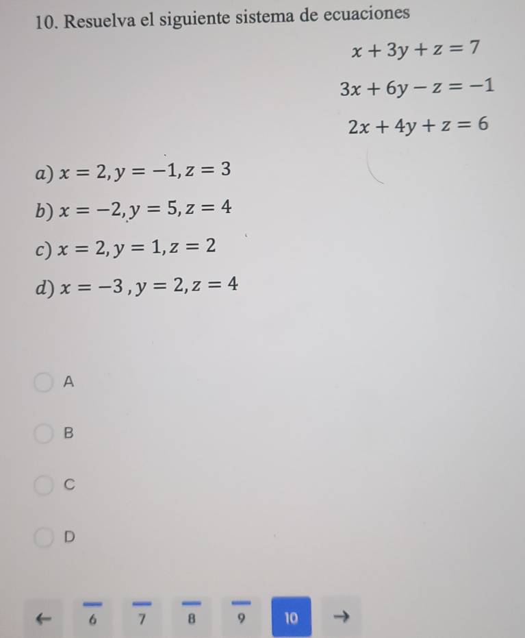 Resuelva el siguiente sistema de ecuaciones
x+3y+z=7
3x+6y-z=-1
2x+4y+z=6
a) x=2, y=-1, z=3
b) x=-2, y=5, z=4
c) x=2, y=1, z=2
d) x=-3, y=2, z=4
A
B
C
D
6 7 B 9 10