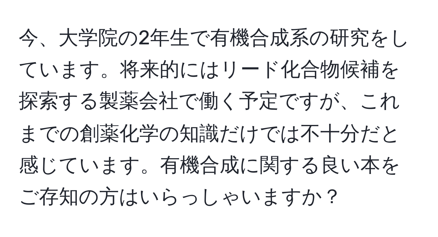 今、大学院の2年生で有機合成系の研究をしています。将来的にはリード化合物候補を探索する製薬会社で働く予定ですが、これまでの創薬化学の知識だけでは不十分だと感じています。有機合成に関する良い本をご存知の方はいらっしゃいますか？