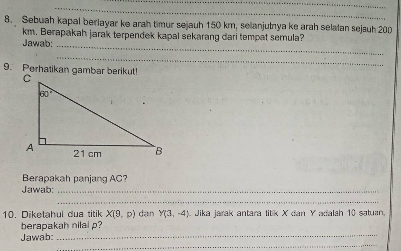 Sebuah kapal berlayar ke arah timur sejauh 150 km, selanjutnya ke arah selatan sejauh 200
km. Berapakah jarak terpendek kapal sekarang dari tempat semula?
Jawab:_
_
9. Perhatikan gambar berikut!
Berapakah panjang AC?
Jawab:_
_
10. Diketahui dua titik X(9,p) dan Y(3,-4). Jika jarak antara titik X dan Y adalah 10 satuan,
_
berapakah nilai p?
_
Jawab: