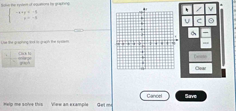 Solve the system of equations by graphing 
.
beginarrayl -x+y=-5 y=-5endarray.
V 
U C 
Use the graphing tool to graph the system 
..- 
Click to 
enlarge Delete 
graph 
Clear 
Cancel Save 
Help me solve this View an example Get m