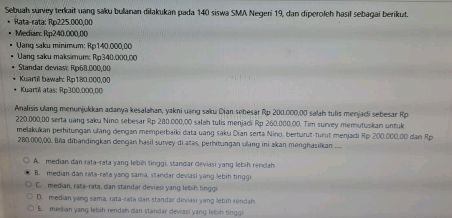 Sebuah survey terkait uang saku bulanan dilakukan pada 140 siswa SMA Negeri 19, dan diperoleh hasil sebagai berikut.
Rata-rata: Rp225.000,00
Median: Rp240.000,00
Uang saku minimum: Rp140.000,00
Uang saku maksimum: Rp340.000,00
Standar deviasi: Rp68.000,00
Kuartil bawah: Rp180.000,00
Kuartil atas: Rp300.000,00
Analisis ulang menunjukkan adanya kesalahan, yakni uang saku Dian sebesar Rp 200.000,00 salah tulis menjadi sebesar Rp
220.000,00 serta uang saku Nino sebesar Rp 280.000,00 salah tulis menjadi Rp 260.000,00. Tim survey memutuskan untuk
melakukan perhitungan ulang dengan memperbaiki data uang saku Dian serta Nino, berturut-turut menjadi Rp 200.000,00 dan Rp
280.000,00. Bila dibandingkan dengan hasil survey di atas, perhitungan ulang ini akan menghasilkan ....
A. median dan rata-rata yang lebih tinggi, standar deviasi yang lebih rendah
B. median dan rata-rata yang sama, standar deviasi yang lebih tinggi
C. median, rata-rata, dan standar deviasi yang lebih tinggi
D. median yang sama, rata-rata dan standar deviasi yang lebih rendah
E. median yang lebih rendah dan standar deviasi yang lebih tinggi