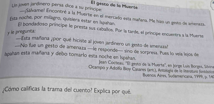 El gesto de la Muerte 
Un joven jardinero persa dice a su príncipe: 
~~~¡Sálvame! Encontré a la Muerte en el mercado esta mañana. Me hizo un gesto de amenaza. 
Esta noche, por milagro, quisiera estar en Ispahan. 
El bondadoso príncipe le presta sus caballos. Por la tarde, el príncipe encuentra a la Muerte 
y le pregunta: 
—Esta mañana ¿por qué hiciste al joven jardinero un gesto de amenaza? 
—No fue un gesto de amenaza —le responde— sino de sorpresa. Pues lo veía lejos de 
Ispahan esta mañana y debo tomarlo esta noche en Ispahan. 
Jean Cocteau, ''El gesto de la Muerte'', en Jorge Luis Borges, Silvina 
Ocampo y Adolfo Bioy Casares (ant.), Antología de la literatura fontástico 
Buenos Aires, Sudamericana, 1999, p. 14 
¿Cómo calificas la trama del cuento? Explica por qué.