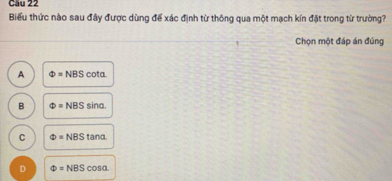 Cầu 22
Biểu thức nào sau đây được dùng để xác định từ thông qua một mạch kín đặt trong từ trường?
Chọn một đáp án đúng
A Phi =NBS cota.
B Phi =NBS sin alpha
C Phi =NBS tanα.
D Phi =NBS cos alpha