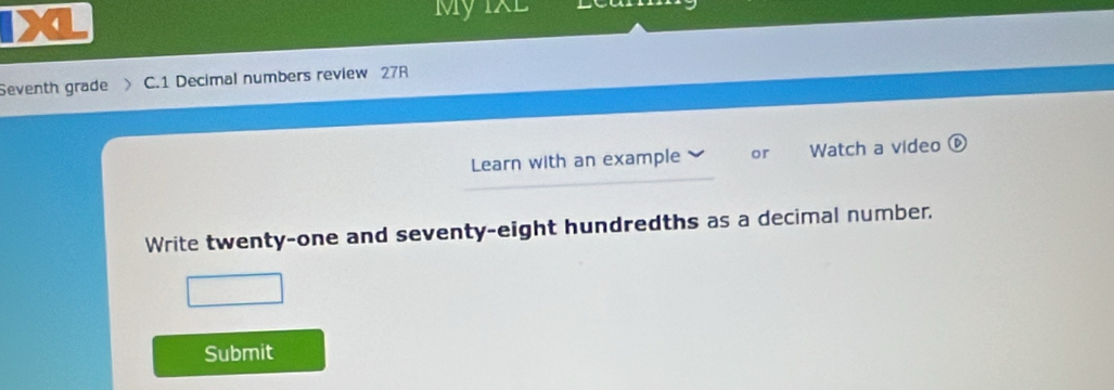  My IXL 
Seventh grade C.1 Decimal numbers review 27R 
Learn with an example or Watch a video 
Write twenty-one and seventy-eight hundredths as a decimal number. 
Submit