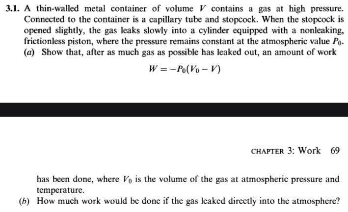 A thin-walled metal container of volume V contains a gas at high pressure. 
Connected to the container is a capillary tube and stopcock. When the stopcock is 
opened slightly, the gas leaks slowly into a cylinder equipped with a nonleaking, 
frictionless piston, where the pressure remains constant at the atmospheric value P. 
(a) Show that, after as much gas as possible has leaked out, an amount of work
W=-P_0(V_0-V)
chapter 3: Work 69 
has been done, where V_0 is the volume of the gas at atmospheric pressure and 
temperature. 
(b) How much work would be done if the gas leaked directly into the atmosphere?