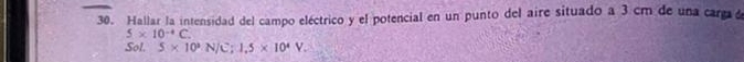Hallar la intensidad del campo eléctrico y el potencial en un punto del aire situado a 3 cm de una carga a
5* 10^(-4)C. 
Sol. 5* 10^3N/C; 1.5* 10^4V.