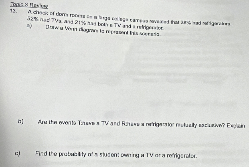 Topic 3 Review 
13. A check of dorm rooms on a large college campus revealed that 38% had refrigerators,
52% had TVs, and 21% had both a TV and a refrigerator. 
a) Draw a Venn diagram to represent this scenario. 
b) Are the events T:have a TV and R:have a refrigerator mutually exclusive? Explain 
c) Find the probability of a student owning a TV or a refrigerator.