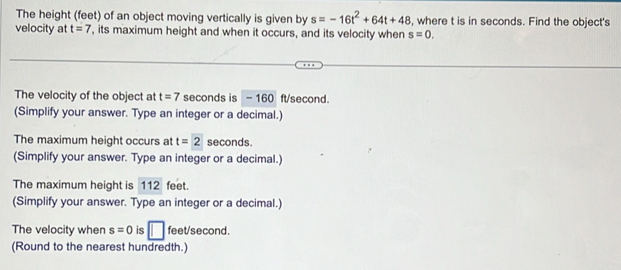 The height (feet) of an object moving vertically is given by s=-16t^2+64t+48 , where t is in seconds. Find the object's 
velocity at t=7 , its maximum height and when it occurs, and its velocity when s=0. 
The velocity of the object at t=7 seconds is - 160 ft/second. 
(Simplify your answer. Type an integer or a decimal.) 
The maximum height occurs at t=2 seconds. 
(Simplify your answer. Type an integer or a decimal.) 
The maximum height is 112 feet. 
(Simplify your answer. Type an integer or a decimal.) 
The velocity when s=0 is □ feet/second. 
(Round to the nearest hundredth.)