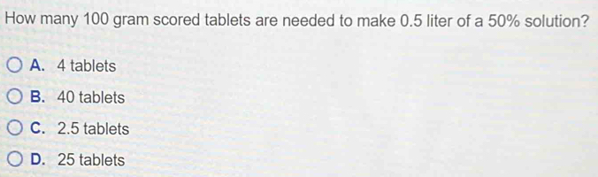 How many 100 gram scored tablets are needed to make 0.5 liter of a 50% solution?
A. 4 tablets
B. 40 tablets
C. 2.5 tablets
D. 25 tablets