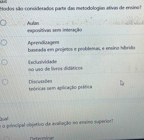 ais
étodos são considerados parte das metodologias ativas de ensino?
Aulas
expositivas sem interação
Aprendizagem
baseada em projetos e problemas, e ensino híbrido
Exclusividade
no uso de livros didáticos
Discussões
teóricas sem aplicação prática
Qual
é o principal objetivo da avaliação no ensino superior?
Determinar