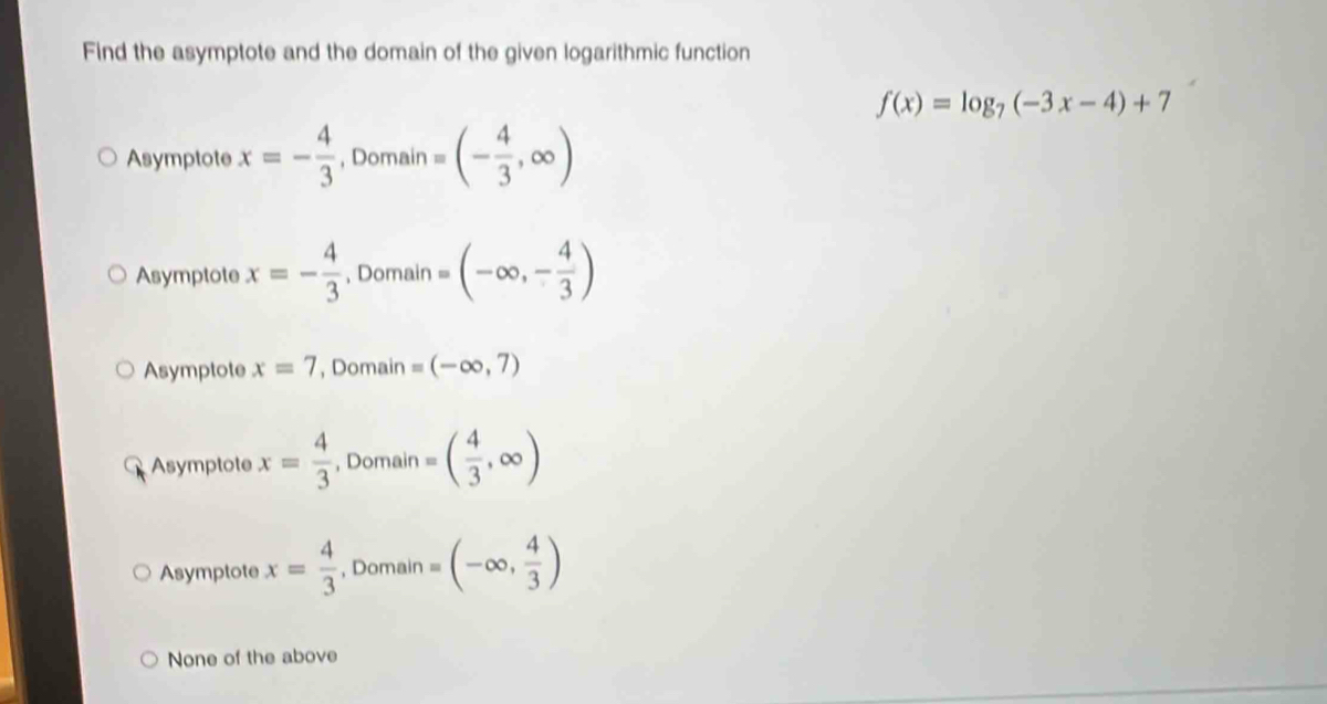 Find the asymptote and the domain of the given logarithmic function
f(x)=log _7(-3x-4)+7
Asymptote x=- 4/3  , Domain =(- 4/3 ,∈fty )
Asymptote x=- 4/3  , Domain =(-∈fty ,- 4/3 )
Asymptote x=7 , Domain =(-∈fty ,7)
Asymptote x= 4/3  , Domain =( 4/3 ,∈fty )
Asymptote x= 4/3  , Domain =(-∈fty , 4/3 )
None of the above