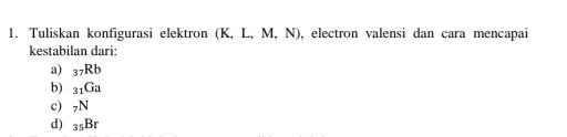 Tuliskan konfigurasi elektron (K,L,M,N) , electron valensi dan cara mencapai
kestabilan dari:
a) _37Rb
b) _31Ga
c) _7N
d) _35Br