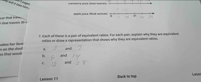 pages
cranberry juice (fuid ounce
ong will it take him !
apple juice (fluid ounc
car that traver 
r that travels 30 n
7. Each of these is a pair of equivalent ratios. For each pair, explain why they are equivalent
ratios or draw a representation that shows why they are equivalent ratios.
akes her favo
n on the dout a. and
es that woul b. and
C. and
Lesson 11 Back to top Lesso