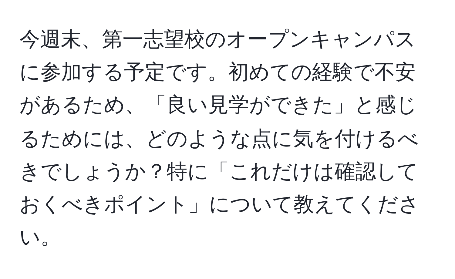 今週末、第一志望校のオープンキャンパスに参加する予定です。初めての経験で不安があるため、「良い見学ができた」と感じるためには、どのような点に気を付けるべきでしょうか？特に「これだけは確認しておくべきポイント」について教えてください。