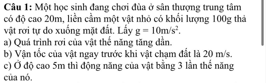 Một học sinh đang chơi đùa ở sân thượng trung tâm 
có độ cao 20m, liền cầm một vật nhỏ có khối lượng 100g thả 
vật rơi tự do xuống mặt đất. Lấy g=10m/s^2. 
a) Quá trình rơi của vật thể năng tăng dần. 
b) Vận tốc của vật ngay trước khi vật chạm đất là 20 m/s. 
c) Ở độ cao 5m thì động năng của vật bằng 3 lần thế năng 
của nó.