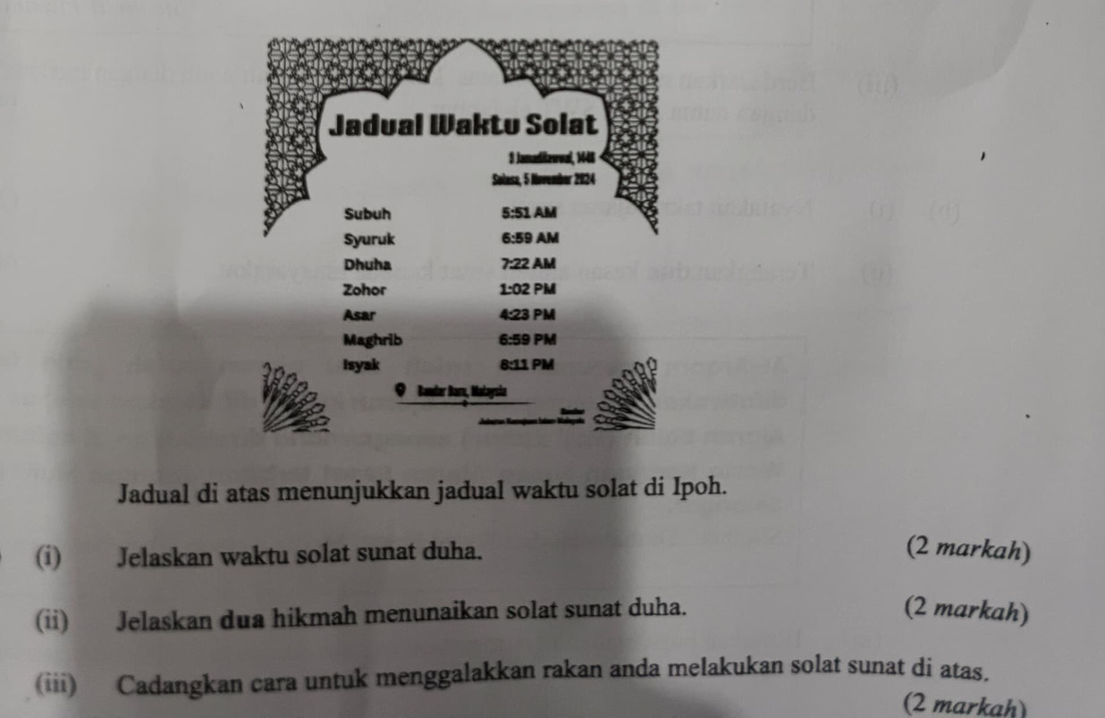 Jadual di atas menunjukkan jadual waktu solat di Ipoh. 
(i) Jelaskan waktu solat sunat duha. (2 markah) 
(ii) Jelaskan dua hikmah menunaikan solat sunat duha. (2 markah) 
(iii) Cadangkan cara untuk menggalakkan rakan anda melakukan solat sunat di atas. 
(2 markah)