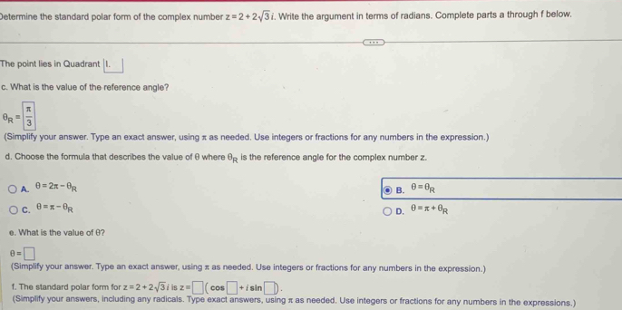 Determine the standard polar form of the complex number z=2+2sqrt(3)i. Write the argument in terms of radians. Complete parts a through f below.
The point lies in Quadrant | I.
c. What is the value of the reference angle?
θ _R= π /3 
(Simplify your answer. Type an exact answer, using π as needed. Use integers or fractions for any numbers in the expression.)
d. Choose the formula that describes the value of θ where θ _R is the reference angle for the complex number z.
A. θ =2π -θ _R θ =θ _R
C. θ =π -θ _R B.
D. θ =π +θ _R
e. What is the value of θ?
θ =□
(Simplify your answer. Type an exact answer, using π as needed. Use integers or fractions for any numbers in the expression.)
f. The standard polar form for z=2+2sqrt(3)i is z=□ (cos □ +isin □ ). 
(Simplify your answers, including any radicals. Type exact answers, using π as needed. Use integers or fractions for any numbers in the expressions.)