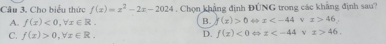 Cho biểu thức f(x)=x^2-2x-2024. Chọn khẳng định ĐÚNG trong các khẳng định sau?
A. f(x)<0</tex>, forall x∈ R. B. f(x)>0Leftrightarrow x 46.
C. f(x)>0, forall x∈ R. D. f(x)<0Leftrightarrow x V x>46.