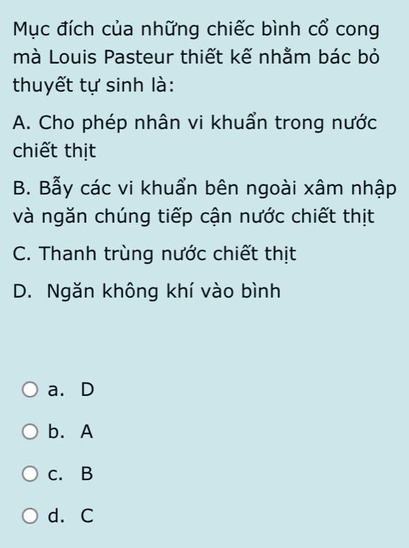 Mục đích của những chiếc bình cổ cong
mà Louis Pasteur thiết kế nhằm bác bỏ
thuyết tự sinh là:
A. Cho phép nhân vi khuẩn trong nước
chiết thịt
B. Bẫy các vi khuẩn bên ngoài xâm nhập
và ngăn chúng tiếp cận nước chiết thịt
C. Thanh trùng nước chiết thịt
D. Ngăn không khí vào bình
a. D
b. A
c. B
d. C