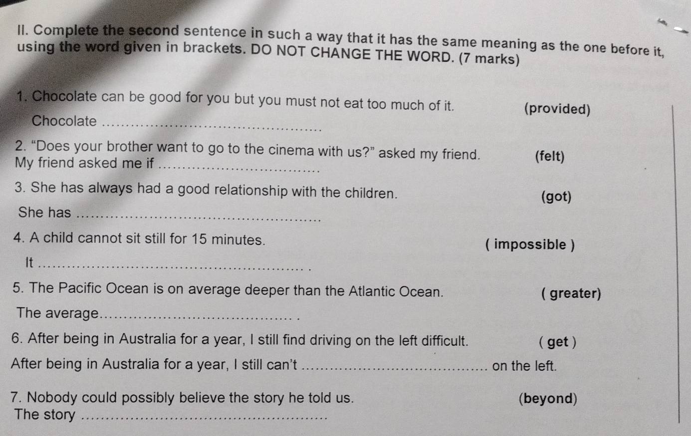 Complete the second sentence in such a way that it has the same meaning as the one before it, 
using the word given in brackets. DO NOT CHANGE THE WORD. (7 marks) 
1. Chocolate can be good for you but you must not eat too much of it. (provided) 
Chocolate_ 
2. “Does your brother want to go to the cinema with us?” asked my friend. 
My friend asked me if_ 
(felt) 
3. She has always had a good relationship with the children. 
(got) 
She has_ 
4. A child cannot sit still for 15 minutes. ( impossible ) 
It_ 
5. The Pacific Ocean is on average deeper than the Atlantic Ocean. ( greater) 
The average_ 
6. After being in Australia for a year, I still find driving on the left difficult. ( get ) 
After being in Australia for a year, I still can't _on the left. 
7. Nobody could possibly believe the story he told us. (beyond) 
The story_