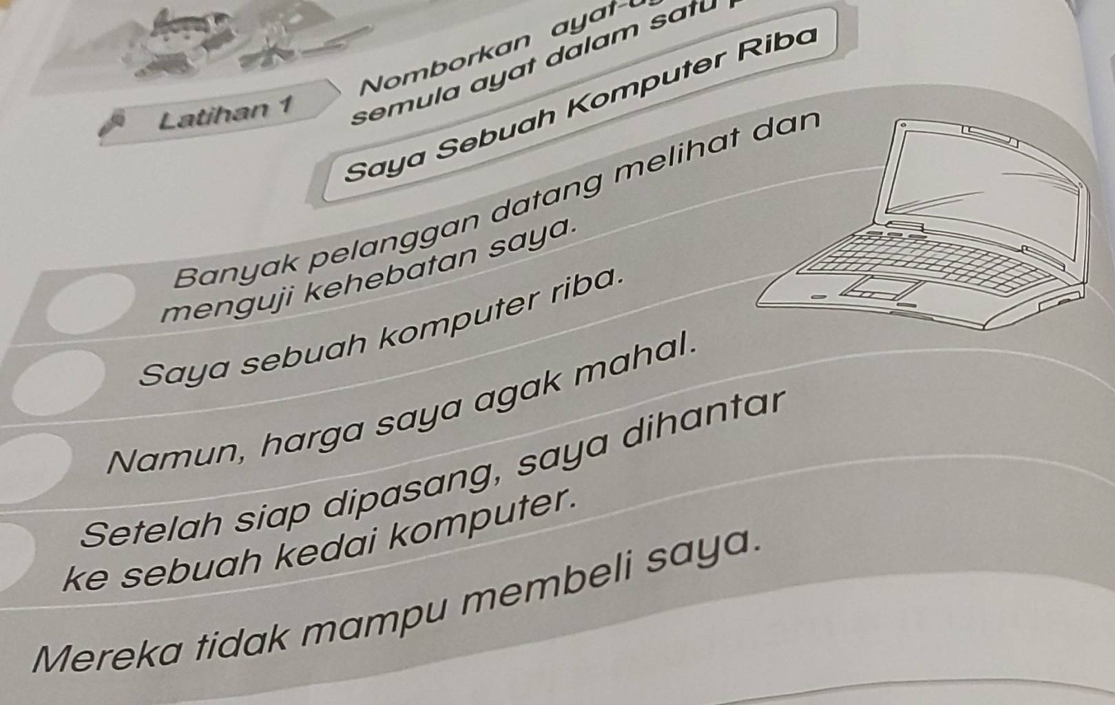 Saya Sebuah Komputer Riba 
Latihan 1 
semula ayat dalam satu 
Banyak pelanggan datang melihat dar 
menguji kehebatan saya. 
Saya sebuah komputer riba. 
Namun, harga saya agak mahal 
Setelah siap dipasang, saya dihantar 
ke sebuah kedai komputer. 
Mereka tidak mampu membeli saya.