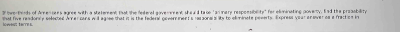 If two-thirds of Americans agree with a statement that the federal government should take "primary responsibility" for eliminating poverty, find the probability 
that five randomly selected Americans will agree that it is the federal government's responsibility to eliminate poverty. Express your answer as a fraction in 
lowest terms.