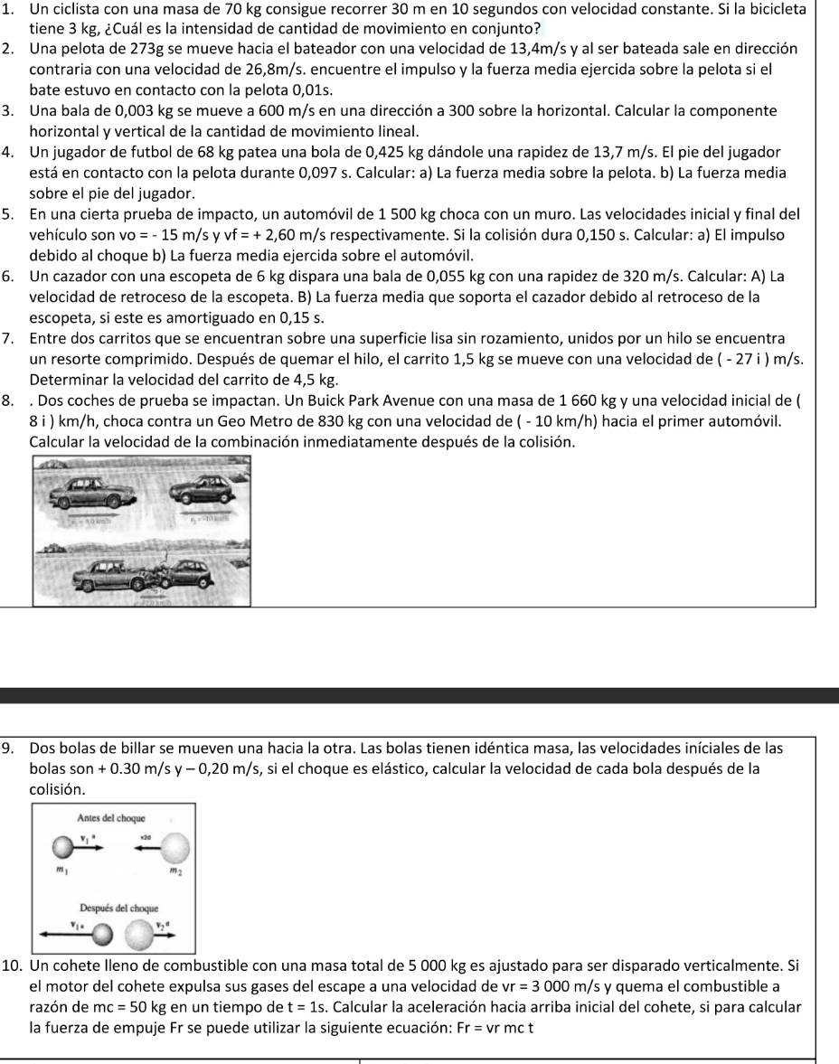 Un ciclista con una masa de 70 kg consigue recorrer 30 m en 10 segundos con velocidad constante. Si la bicicleta
tiene 3 kg, ¿Cuál es la intensidad de cantidad de movimiento en conjunto?
2. Una pelota de 273g se mueve hacia el bateador con una velocidad de 13,4m/s y al ser bateada sale en dirección
contraria con una velocidad de 26,8m/s. encuentre el impulso y la fuerza media ejercida sobre la pelota si el
bate estuvo en contacto con la pelota 0,01s.
3. Una bala de 0,003 kg se mueve a 600 m/s en una dirección a 300 sobre la horizontal. Calcular la componente
horizontal y vertical de la cantidad de movimiento lineal.
4. Un jugador de futbol de 68 kg patea una bola de 0,425 kg dándole una rapidez de 13,7 m/s. El pie del jugador
está en contacto con la pelota durante 0,097 s. Calcular: a) La fuerza media sobre la pelota. b) La fuerza media
sobre el pie del jugador.
5. En una cierta prueba de impacto, un automóvil de 1 500 kg choca con un muro. Las velocidades inicial y final del
vehículo son vo=-15m/s y vf=+2,60m/s Ys respectivamente. Si la colisión dura 0,150 s. Calcular: a) El impulso
debido al choque b) La fuerza media ejercida sobre el automóvil.
6. Un cazador con una escopeta de 6 kg dispara una bala de 0,055 kg con una rapidez de 320 m/s. Calcular: A) La
velocidad de retroceso de la escopeta. B) La fuerza media que soporta el cazador debido al retroceso de la
escopeta, si este es amortiguado en 0,15 s.
7. Entre dos carritos que se encuentran sobre una superficie lisa sin rozamiento, unidos por un hilo se encuentra
un resorte comprimido. Después de quemar el hilo, el carrito 1,5 kg se mueve con una velocidad de ( - 27 i ) m/s.
Determinar la velocidad del carrito de 4,5 kg.
8. . Dos coches de prueba se impactan. Un Buick Park Avenue con una masa de 1 660 kg y una velocidad inicial de (
8 i ) km/h, choca contra un Geo Metro de 830 kg con una velocidad de ( - 10 km/h) hacia el primer automóvil.
Calcular la velocidad de la combinación inmediatamente después de la colisión.
9. Dos bolas de billar se mueven una hacia la otra. Las bolas tienen idéntica masa, las velocidades iníciales de las
bolas son+0.30m/sy-0,20m/s , si el choque es elástico, calcular la velocidad de cada bola después de la
colisión.
10. Un cohete lleno de combustible con una masa total de 5 000 kg es ajustado para ser disparado verticalmente. Si
el motor del cohete expulsa sus gases del escape a una velocidad de vr=3000m/s y quema el combustible a
razón de mc=50kg en un tiempo de t=1s. Calcular la aceleración hacia arriba inicial del cohete, si para calcular
la fuerza de empuje Fr se puede utilizar la siguiente ecuación: Fr= V r mct