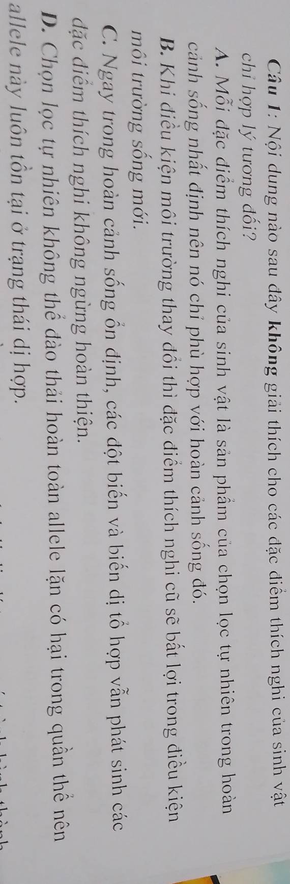 Nội dung nào sau đây không giải thích cho các đặc điểm thích nghi của sinh vật
chỉ hợp lý tương đối?
A. Mỗi đặc điểm thích nghi của sinh vật là sản phẩm của chọn lọc tự nhiên trong hoàn
cảnh sống nhất định nên nó chỉ phù hợp với hoàn cảnh sống đó.
B. Khi điều kiện môi trường thay đổi thì đặc điểm thích nghi cũ sẽ bất lợi trong điều kiện
môi trường sống mới.
C. Ngay trong hoàn cảnh sống ổn định, các đột biến và biến dị tổ hợp vẫn phát sinh các
đặc diểm thích nghi không ngừng hoàn thiện.
D. Chọn lọc tự nhiên không thể đào thải hoàn toàn allele lặn có hại trong quần thể nên
allele này luôn tồn tại ở trạng thái dị hợp.
