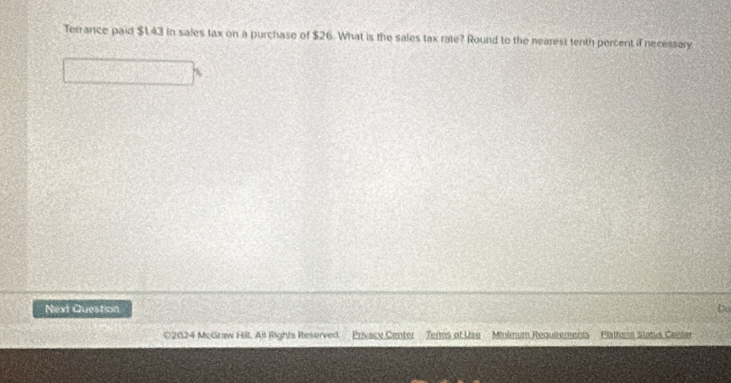 Terrance paid $143 in sales tax on a purchase of $26. What is the sales tax rate? Round to the nearest tenth percent if necessary 
Next Question Du 
€2024 McGraw Hill All Rights Reserved Privacy Center Terms of Use Minimum Requirements Plattur Stitus Center