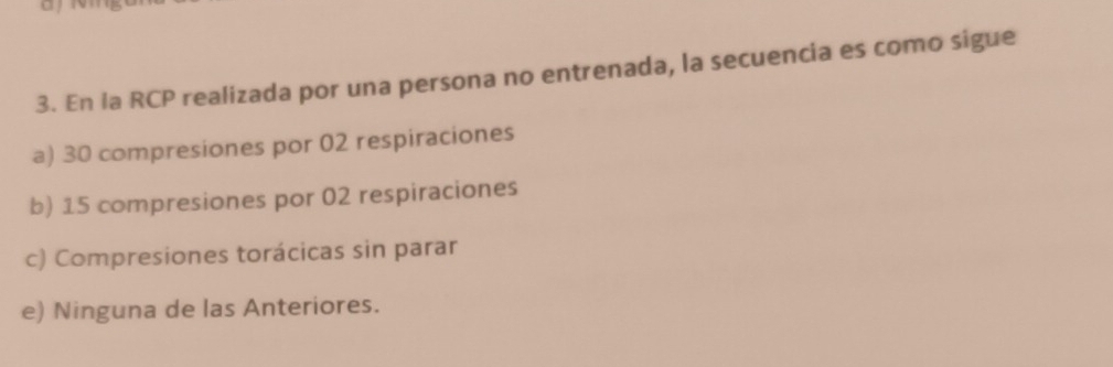 En la RCP realizada por una persona no entrenada, la secuencia es como sigue
a) 30 compresiones por 02 respiraciones
b) 15 compresiones por 02 respiraciones
c) Compresiones torácicas sin parar
e) Ninguna de las Anteriores.