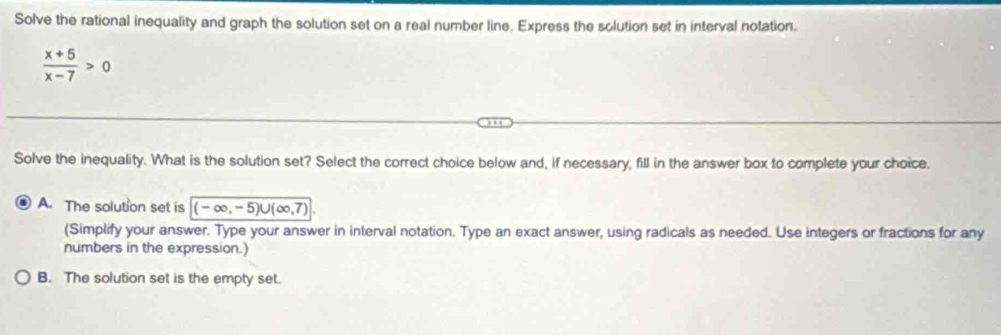 Solve the rational inequality and graph the solution set on a real number line. Express the solution set in interval notation.
 (x+5)/x-7 >0
Solve the inequality. What is the solution set? Select the correct choice below and, if necessary, fill in the answer box to complete your choice.
A. The solution set is (-∈fty ,-5)∪ (∈fty ,7)
(Simplify your answer. Type your answer in interval notation. Type an exact answer, using radicals as needed. Use integers or fractions for any
numbers in the expression.)
B. The solution set is the empty set.