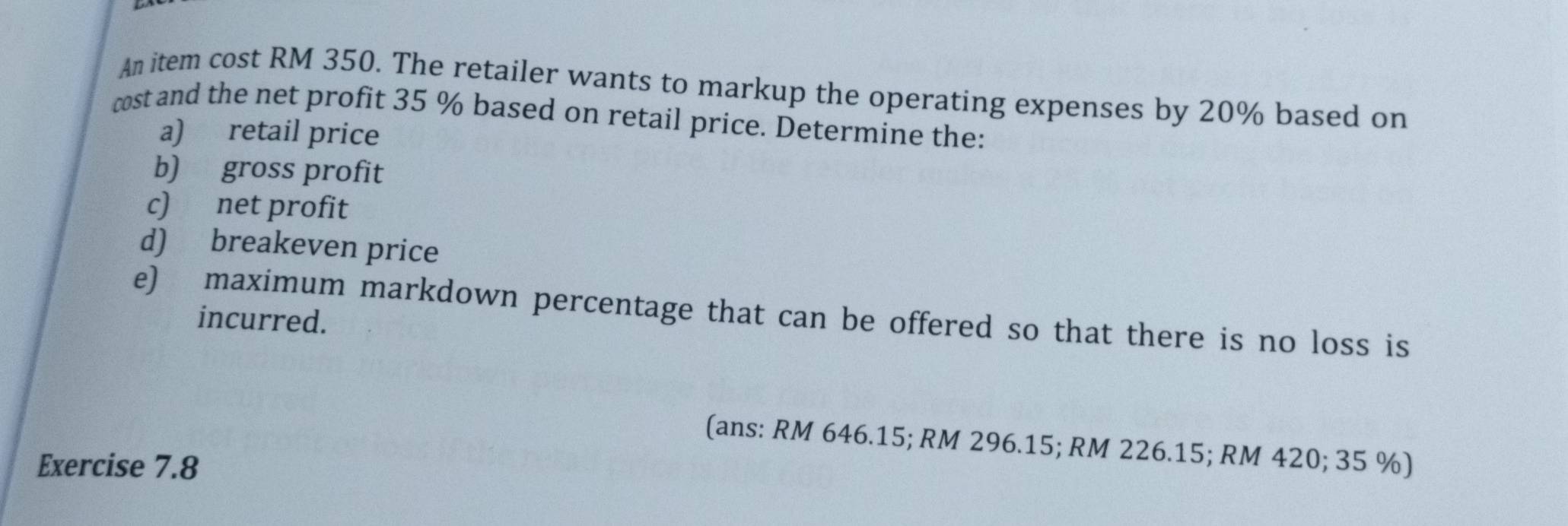 An item cost RM 350. The retailer wants to markup the operating expenses by 20% based on 
cost and the net profit 35 % based on retail price. Determine the: 
a) retail price 
b) gross profit 
c) net profit 
d) breakeven price 
e) maximum markdown percentage that can be offered so that there is no loss is 
incurred. 
(ans: RM 646.15; RM 296.15; RM 226.15; RM 420; 35 %) 
Exercise 7.8