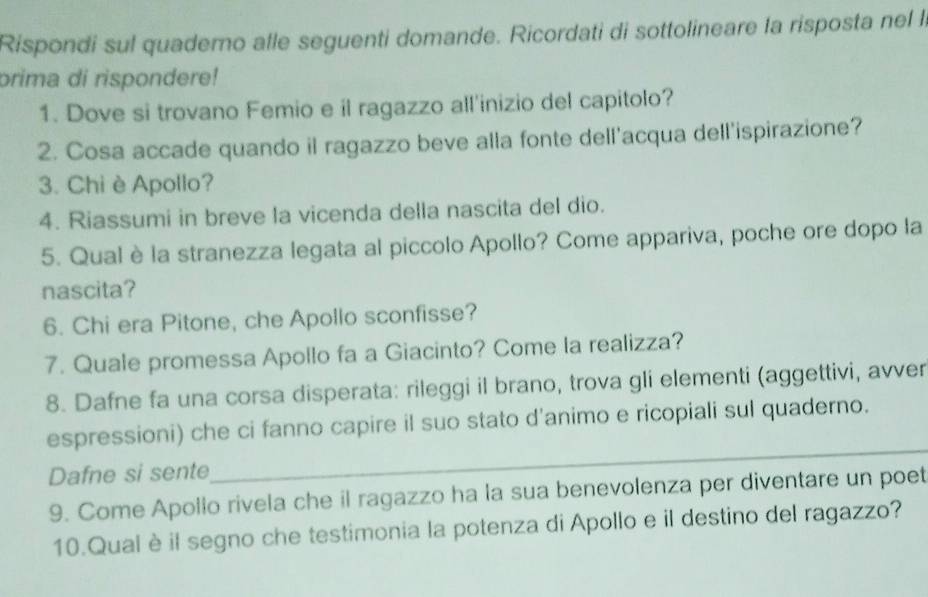 Rispondi sul quaderno alle seguenti domande. Ricordati di sottolineare la risposta nel la 
prima di rispondere! 
1. Dove si trovano Femio e il ragazzo all'inizio del capitolo? 
2. Cosa accade quando il ragazzo beve alla fonte dell'acqua dell'ispirazione? 
3. Chi è Apollo? 
4. Riassumi in breve la vicenda della nascita del dio. 
5. Qual è la stranezza legata al piccolo Apollo? Come appariva, poche ore dopo la 
nascita? 
6. Chi era Pitone, che Apollo sconfisse? 
7. Quale promessa Apollo fa a Giacinto? Come la realizza? 
8. Dafne fa una corsa disperata: rileggi il brano, trova gli elementi (aggettivi, avver 
_ 
espressioni) che ci fanno capire il suo stato d'animo e ricopiali sul quaderno. 
Dafne si sente 
9. Come Apollo rivela che il ragazzo ha la sua benevolenza per diventare un poet 
10.Qual è il segno che testimonia la potenza di Apollo e il destino del ragazzo?