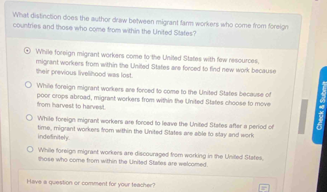 What distinction does the author draw between migrant farm workers who come from foreign
countries and those who come from within the United States?
While foreign migrant workers come to the United States with few resources,
migrant workers from within the United States are forced to find new work because
their previous livelihood was lost.
While foreign migrant workers are forced to come to the United States because of
poor crops abroad, migrant workers from within the United States choose to move
from harvest to harvest.
While foreign migrant workers are forced to leave the United States after a period of
time, migrant workers from within the United States are able to stay and work
indefinitely.
While foreign migrant workers are discouraged from working in the United States,
those who come from within the United States are welcomed.
Have a question or comment for your teacher?