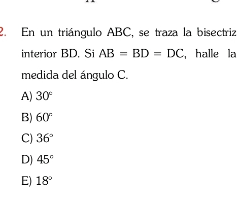 En un triángulo ABC, se traza la bisectriz
interior BD. Si AB=BD=DC , halle la
medida del ángulo C.
A) 30°
B) 60°
C) 36°
D) 45°
E) 18°