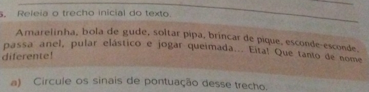 Releia o trecho inicial do texto. 
Amarelinha, bola de gude, soltar pípa, brincar de pique, esconde-esconde, 
passa anel, pular elástico e jogar queimada... Eita! Que tanto de nome 
diferente! 
a) Circule os sinais de pontuação desse trecho.