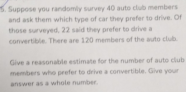 Suppose you randomly survey 40 auto club members 
and ask them which type of car they prefer to drive. Of 
those surveyed, 22 said they prefer to drive a 
convertible. There are 120 members of the auto club. 
Give a reasonable estimate for the number of auto club 
members who prefer to drive a convertible. Give your 
answer as a whole number.