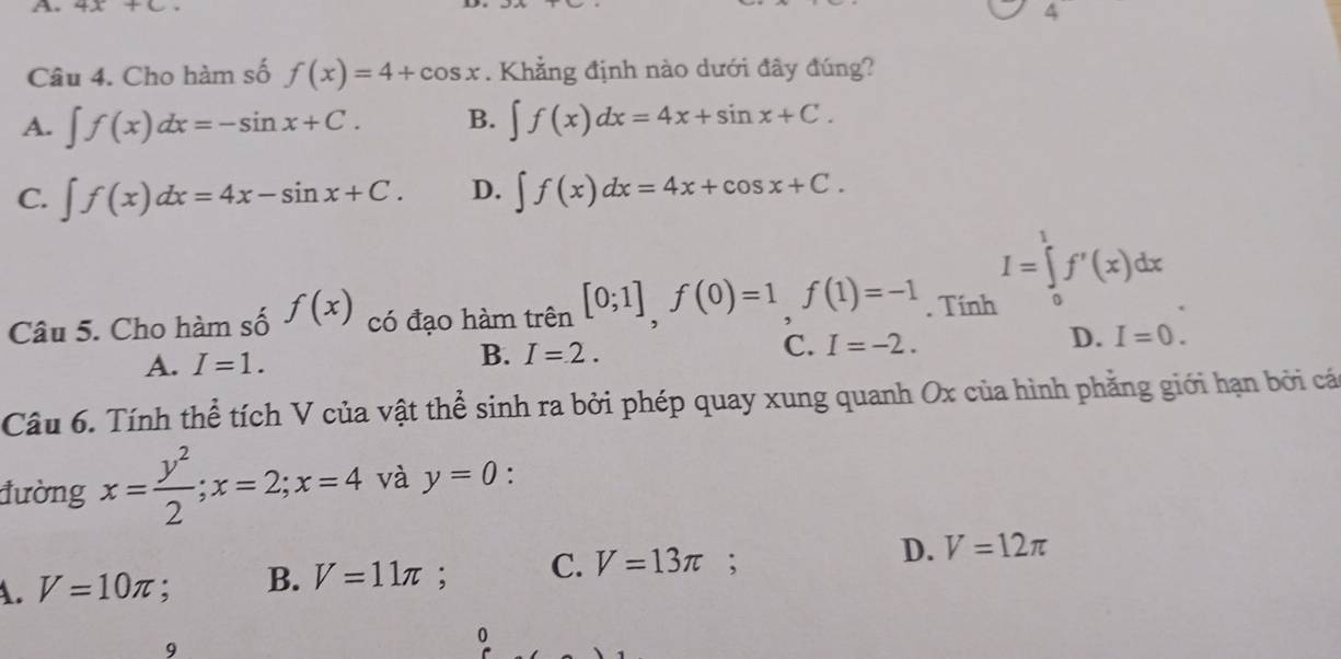 4x+c. 4
Câu 4. Cho hàm số f(x)=4+cos x. Khẳng định nào dưới đây đúng?
A. ∈t f(x)dx=-sin x+C. B. ∈t f(x)dx=4x+sin x+C.
C. ∈t f(x)dx=4x-sin x+C. D. ∈t f(x)dx=4x+cos x+C.
I=∈tlimits _0^(1f'(x)dx
Câu 5. Cho hàm số f(x) có đạo hàm trên [0;1], f(0)=1, f(1)=-1. Tính
D. I=0.
A. I=1.
B. I=2.
C. I=-2. 
Câu 6. Tính thể tích V của vật thể sinh ra bởi phép quay xung quanh Ox của hình phẳng giới hạn bởi cá
đường x=frac y^2)2; x=2; x=4 và y=0 :
A. V=10π ;. B. V=11π C. V=13π D. V=12π
9
0