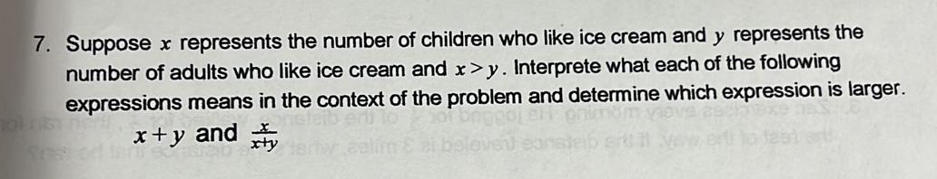 Suppose x represents the number of children who like ice cream and y represents the
number of adults who like ice cream and x>y. Interprete what each of the following
expressions means in the context of the problem and determine which expression is larger.
x+y and  x/x+y 