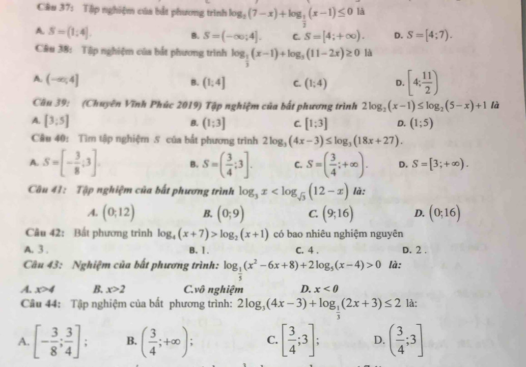 Tập nghiệm của bắt phương trình log _2(7-x)+log _ 1/2 (x-1)≤ 0 là
A S=(1;4].
B. S=(-∈fty ;4]. C. S=[4;+∈fty ). D. S=[4;7).
Câu 38: Tập nghiệm của bắt phương trình log _ 1/3 (x-1)+log _3(11-2x)≥ 0 là
A. (-∈fty ;4]
B. (1;4] C. (1;4) D. [4; 11/2 )
Câu 39: (Chuyên Vĩnh Phúc 2019) Tập nghiệm của bất phương trình 2log _2(x-1)≤ log _2(5-x)+1 là
A. [3;5] (1;3] C. [1;3] (1;5)
B.
D.
Câu 40: Tìm tập nghiệm S của bắt phương trình 2log _3(4x-3)≤ log _3(18x+27).
A. S=[- 3/8 ;3]. S=( 3/4 ;3]. C. S=( 3/4 ;+∈fty ). D. S=[3;+∈fty ).
B.
Câu 41: Tập nghiệm của bất phương trình log _3x là:
A. (0;12) (0;9) (9;16) (0;16)
B.
C.
D.
Câu 42: Bất phương trình log _4(x+7)>log _2(x+1) có bao nhiêu nghiệm nguyên
A. 3 . B. 1. C. 4 . D. 2 .
Câu 43: Nghiệm của bất phương trình: log _ 1/5 (x^2-6x+8)+2log _5(x-4)>0 là:
A. x>4 B. x>2 C.vô nghiệm D. x<0</tex>
Câu 44: Tập nghiệm của bất phương trình: 2log _3(4x-3)+log _ 1/3 (2x+3)≤ 2 là:
A. [- 3/8 ; 3/4 ]; B. ( 3/4 ;+∈fty ); [ 3/4 ;3]; ( 3/4 ;3]
C.
D.