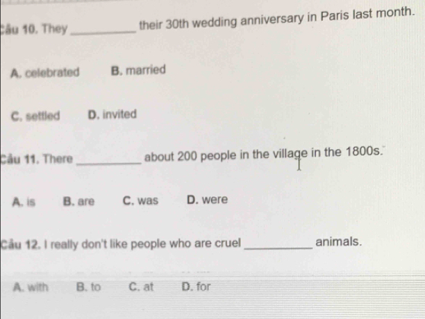 They_ their 30th wedding anniversary in Paris last month.
A. celebrated B. married
C. settled D. invited
Cầu 11. There _about 200 people in the village in the 1800s.
A. is B. are C. was D. were
Cầu 12. I really don't like people who are cruel _animals.
A. with B. to C. at D. for