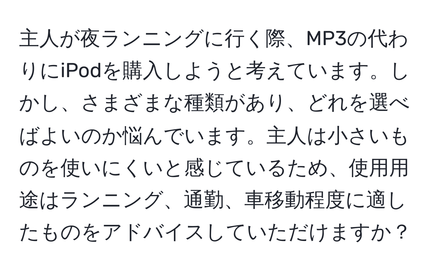 主人が夜ランニングに行く際、MP3の代わりにiPodを購入しようと考えています。しかし、さまざまな種類があり、どれを選べばよいのか悩んでいます。主人は小さいものを使いにくいと感じているため、使用用途はランニング、通勤、車移動程度に適したものをアドバイスしていただけますか？