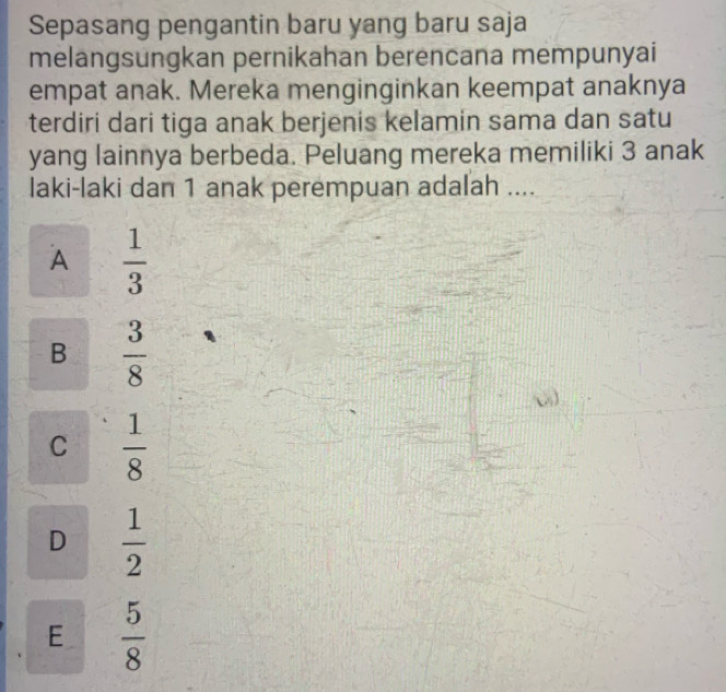 Sepasang pengantin baru yang baru saja
melangsungkan pernikahan berencana mempunyai
empat anak. Mereka menginginkan keempat anaknya
terdiri dari tiga anak berjenis kelamin sama dan satu
yang lainnya berbeda. Peluang mereka memiliki 3 anak
laki-laki dan 1 anak perempuan adalah ....
A  1/3 
B  3/8 
C  1/8 
D  1/2 
E  5/8 